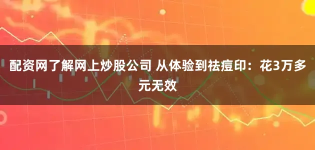 配资网了解网上炒股公司 从体验到祛痘印：花3万多元无效