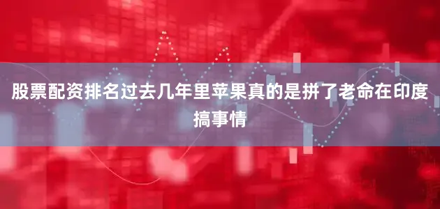 股票配资排名过去几年里苹果真的是拼了老命在印度搞事情