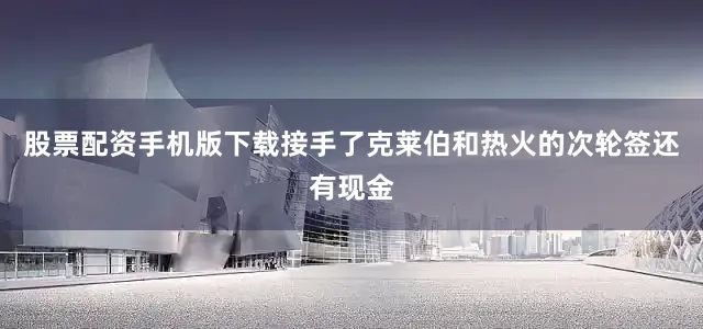 股票配资手机版下载接手了克莱伯和热火的次轮签还有现金