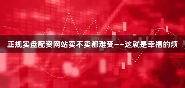 正规实盘配资网站卖不卖都难受——这就是幸福的烦